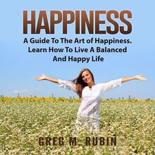 Happiness: A Guide To The Art of Happiness. Learn How To Live A Balanced And Happy Life