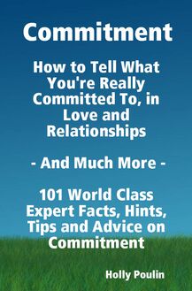 Commitment - How to Tell What You re Really Committed To, in Love and Relationships - And Much More - 101 World Class Expert Facts, Hints, Tips and Advice on Commitment