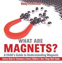 What are Magnets? A Child s Guide to Understanding Magnets - Science Book for Elementary School | Children s How Things Work Books