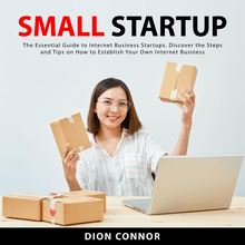 Small Startup: The Essential Guide to Internet Business Startups. Discover the Steps and Tips on How to Establish Your Own Internet Business