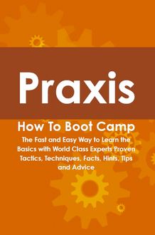 Praxis How To Boot Camp: The Fast and Easy Way to Learn the Basics with World Class Experts Proven Tactics, Techniques, Facts, Hints, Tips and Advice