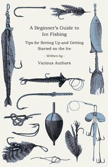 A Beginner s Guide to Ice Fishing - Tips for Setting Up and Getting Started on the Ice - Equipment Needed, Decoys Used, Best Lines to Use, Staying Warm and Some Tales of Great Catches