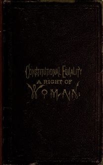 Constitutional equality a right of woman; or, A consideration of the various relations which she sustains as a necessary part of the body of society and humanity; with her duties to herself--together with a review of the Constitution of the United States, showing that the right to vote is guaranteed to all citizens. Also a review of the rights of children