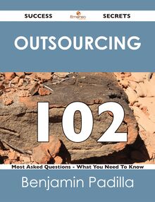 Outsourcing 102 Success Secrets - 102 Most Asked Questions On Outsourcing - What You Need To Know