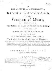 Partition Complete Book, A Brief Account of, et an Introduction to, 8 Lectures en pour Science of Music, to be read as soon as 50 subscribers, at 1 Guinea chaque pour pour Course, shall have sent their Address pour that Purpose; en which are proposed, to be demonstrated et to be explained pour Radical Sources of Melody et Harmony, deduced from pour Principles of pour Philosophy of Sounds, from Arithmetical Calculations, et from Geometrical Divisions en pour Construction of Monochords, to ascertain pour different Scales of pour several Genera of pour Greeks et pour Moderns; by a clear, a concise, et an intelligible Method, different from what has been attempted before.