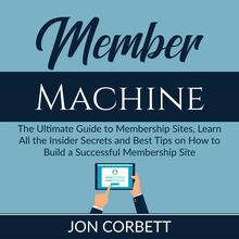 Member Machine: The Ultimate Guide to Membership Sites, Learn All the Insider Secrets and Best Tips on How to Build a Successful Membership Site