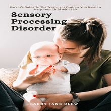 Sensory Processing Disorder: Parent’s Guide To The Treatment Options You Need to Help Your Child with SPD